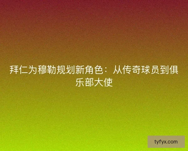 拜仁为穆勒规划新角色:从传奇球员到俱乐部大使 拜仁为穆勒规划新角色:从传奇球员到俱乐部大使