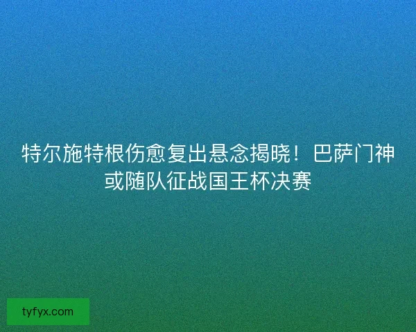 特尔施特根伤愈复出悬念揭晓！巴萨门神或随队征战国王杯决赛