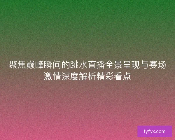 聚焦巅峰瞬间的跳水直播全景呈现与赛场激情深度解析精彩看点 聚焦巅峰瞬间的跳水直播全景呈现与赛场激情深度解析精彩看点