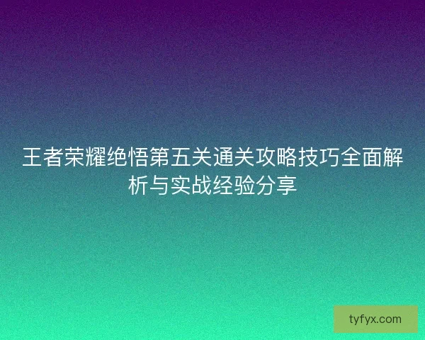 王者荣耀绝悟第五关通关攻略技巧全面解析与实战经验分享 王者荣耀绝悟第五关通关攻略技巧全面解析与实战经验分享
