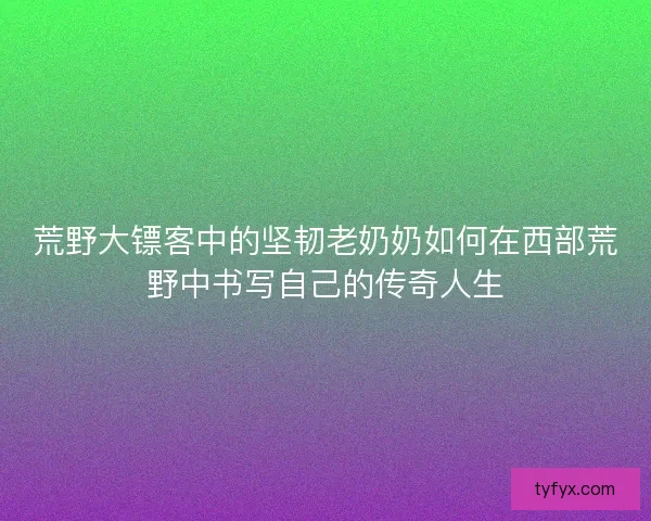 荒野大镖客中的坚韧老奶奶如何在西部荒野中书写自己的传奇人生