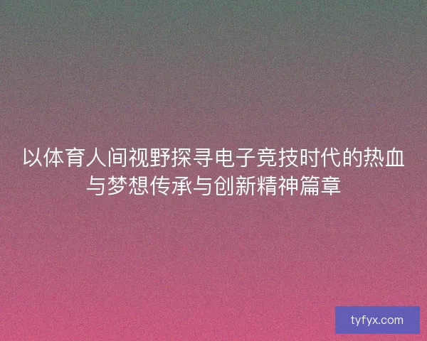 以体育人间视野探寻电子竞技时代的热血与梦想传承与创新精神篇章 以体育人间视野探寻电子竞技时代的热血与梦想传承与创新精神篇章