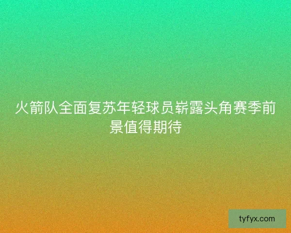 火箭队全面复苏年轻球员崭露头角赛季前景值得期待 火箭队全面复苏年轻球员崭露头角赛季前景值得期待