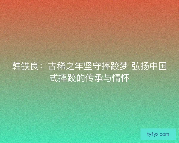 韩铁良：古稀之年坚守摔跤梦 弘扬中国式摔跤的传承与情怀