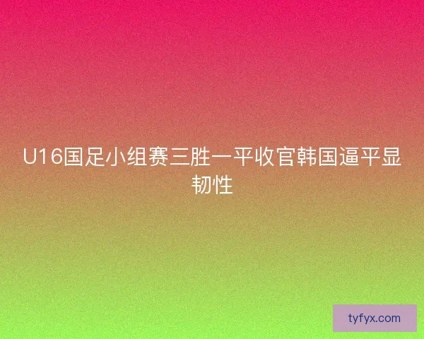 U16国足小组赛三胜一平收官韩国逼平显韧性