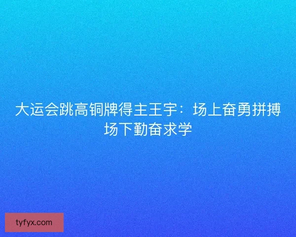 大运会跳高铜牌得主王宇：场上奋勇拼搏场下勤奋求学