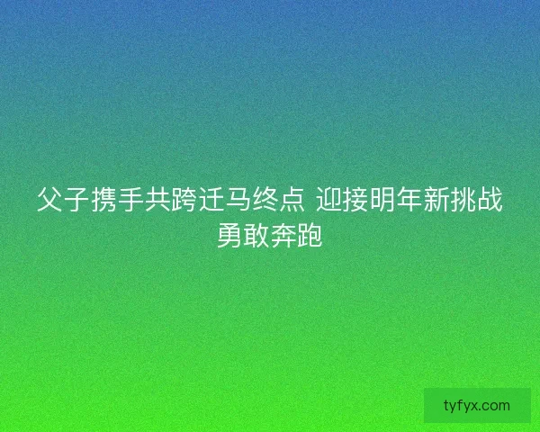 父子携手共跨迁马终点 迎接明年新挑战勇敢奔跑 父子携手共跨迁马终点 迎接明年新挑战勇敢奔跑
