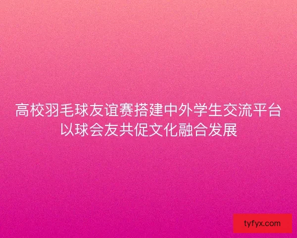 高校羽毛球友谊赛搭建中外学生交流平台以球会友共促文化融合发展