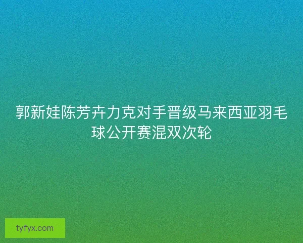 郭新娃陈芳卉力克对手晋级马来西亚羽毛球公开赛混双次轮