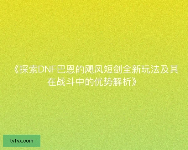 《探索DNF巴恩的飓风短剑全新玩法及其在战斗中的优势解析》 《探索DNF巴恩的飓风短剑全新玩法及其在战斗中的优势解析》
