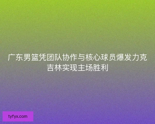 广东男篮凭团队协作与核心球员爆发力克吉林实现主场胜利