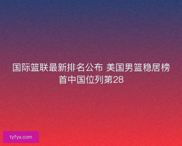 国际篮联最新排名公布 美国男篮稳居榜首中国位列第28