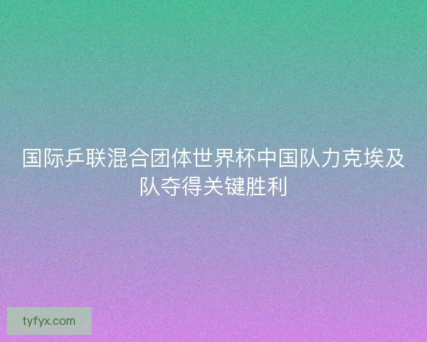 国际乒联混合团体世界杯中国队力克埃及队夺得关键胜利 国际乒联混合团体世界杯中国队力克埃及队夺得关键胜利