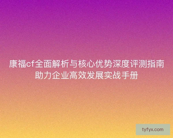 康福cf全面解析与核心优势深度评测指南助力企业高效发展实战手册 康福cf全面解析与核心优势深度评测指南助力企业高效发展实战手册