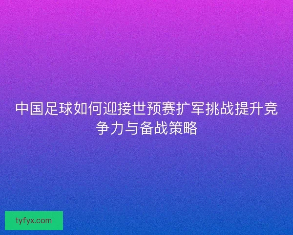 中国足球如何迎接世预赛扩军挑战提升竞争力与备战策略 中国足球如何迎接世预赛扩军挑战提升竞争力与备战策略