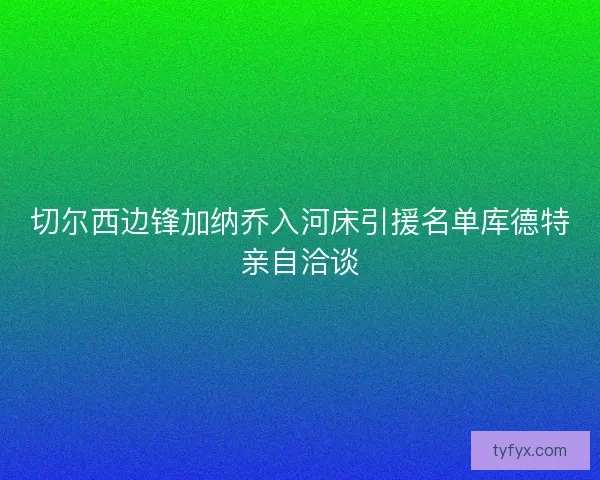 切尔西边锋加纳乔入河床引援名单库德特亲自洽谈 切尔西边锋加纳乔入河床引援名单库德特亲自洽谈