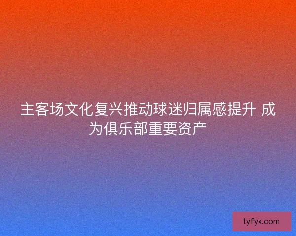主客场文化复兴推动球迷归属感提升 成为俱乐部重要资产