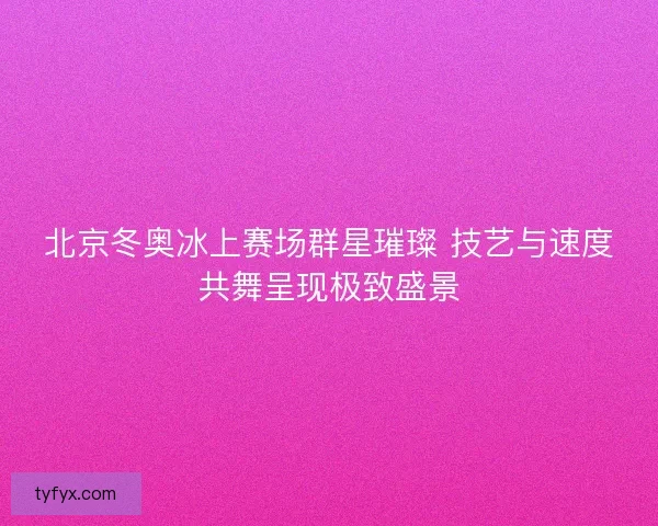 北京冬奥冰上赛场群星璀璨 技艺与速度共舞呈现极致盛景 北京冬奥冰上赛场群星璀璨 技艺与速度共舞呈现极致盛景